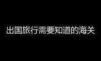 出国旅行需要知道的海关通关常识 出国旅行的行李清单分享