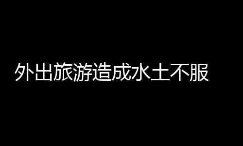 外出旅游造成水土不服 解决水土不服的小妙招