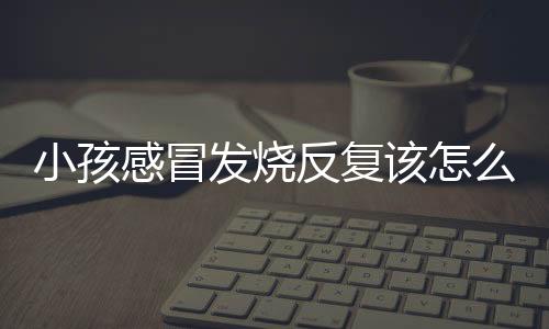 小孩感冒发烧反复该怎么办呢